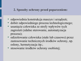 2. Sposoby ochrony przed poparzeniem: odpowiednia konstrukcja maszyn i urządzeń; dobór odpowiedniego procesu technologicznego; usunięcie człowieka ze strefy wpływów tych zagrożeń (zdalne sterowanie, automatyzacja procesu); odizolowanie człowieka (stałe lub czasowe) przez zastosowanie technicznych środków ochrony, np. osłony, hermetyzacja itp.; stosowanie środków ochrony osobistej; 