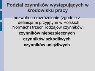 Podział czynników występujących w środowisku pracy pozwala na rozróżnienie (zgodnie z definicjami przyjętymi w Polskich Normach) trzech rodzajów czynników:  czynników niebezpiecznych czynników szkodliwych czynników uciążliwych 