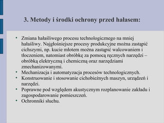 3. Metody i środki ochrony przed hałasem: Zmiana hałaśliwego procesu technologicznego na mniej hałaśliwy. Najgłośniejsze procesy produkcyjne można zastąpić cichszymi, np. kucie młotem można zastąpić walcowaniem i tłoczeniem, natomiast obróbkę za pomocą ręcznych narzędzi – obróbką elektryczną i chemiczną oraz narzędziami zmechanizowanymi. Mechanizacja i automatyzacja procesów technologicznych. Konstruowanie i stosowanie cichobieżnych maszyn, urządzeń i narzędzi. Poprawne pod względem akustycznym rozplanowanie zakładu i zagospodarowanie pomieszczeń. Ochronniki słuchu. 