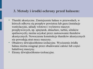 3. Metody i środki ochrony przed hałasem: Tłumiki akustyczne. Zmniejszenie hałasu w przewodach, w których odbywa się przepływ powietrza lub gazu (instalacje wentylacyjne, układy wlotowe i wylotowe maszyn przepływowych, np. sprężarek, dmuchaw, turbin, silników spalinowych), można uzyskać przez zastosowanie tłumików akustycznych. Nowoczesne konstrukcje tłumików akustycznych nie powodują strat mocy maszyny. Obudowy dźwiękochłonno-izolacyjne. Wyciszenie źródła hałasu można osiągnąć przez obudowanie całości lub części hałaśliwej maszyny. Ekrany dźwiękochłonno-izoloacyjne. 