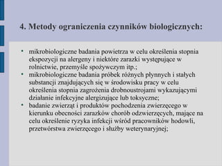 4. Metody ograniczenia czynników biologicznych: mikrobiologiczne badania powietrza w celu określenia stopnia ekspozycji na alergeny i niektóre zarazki występujące w rolnictwie, przemyśle spożywczym itp.; mikrobiologiczne badania próbek różnych płynnych i stałych substancji znajdujących się w środowisku pracy w celu określenia stopnia zagrożenia drobnoustrojami wykazującymi działanie infekcyjne alergizujące lub toksyczne; badanie zwierząt i produktów pochodzenia zwierzęcego w kierunku obecności zarazków chorób odzwierzęcych, mające na celu określenie ryzyka infekcji wśród pracowników hodowli, przetwórstwa zwierzęcego i służby weterynaryjnej; 