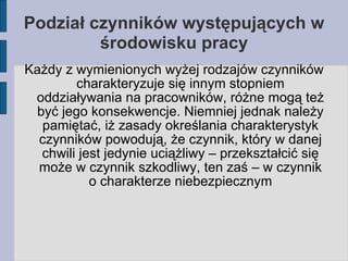 Podział czynników występujących w środowisku pracy Każdy z wymienionych wyżej rodzajów czynników charakteryzuje się innym stopniem oddziaływania na pracowników, różne mogą też być jego konsekwencje. Niemniej jednak należy pamiętać, iż zasady określania charakterystyk czynników powodują, że czynnik, który w danej chwili jest jedynie uciążliwy – przekształcić się może w czynnik szkodliwy, ten zaś – w czynnik o charakterze niebezpiecznym 