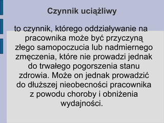 Czynnik uciążliwy to czynnik, którego oddziaływanie na pracownika może być przyczyną złego samopoczucia lub nadmiernego zmęczenia, które nie prowadzi jednak do trwałego pogorszenia stanu zdrowia. Może on jednak prowadzić do dłuższej nieobecności pracownika z powodu choroby i obniżenia wydajności.   