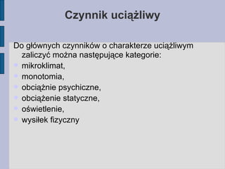 Do głównych czynników o charakterze uciążliwym zaliczyć można następujące kategorie: mikroklimat,  monotomia,  obciążnie psychiczne,  obciążenie statyczne,  oświetlenie,  wysiłek fizyczny  Czynnik uciążliwy 