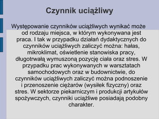 Czynnik uciążliwy Występowanie czynników uciążliwych wynikać może od rodzaju miejsca, w którym wykonywana jest praca. I tak w przypadku działań dydaktycznych do czynników uciążliwych zaliczyć można: hałas, mikroklimat, oświetlenie stanowiska pracy, długotrwałą wymuszoną pozycję ciała oraz stres. W przypadku prac wykonywanych w warsztatach samochodowych oraz w budownictwie, do czynników uciążliwych zaliczyć można podnoszenie i przenoszenie ciężarów (wysiłek fizyczny) oraz stres. W sektorze piekarniczym i produkcji artykułów spożywczych, czynniki uciążliwe posiadają podobny charakter. 