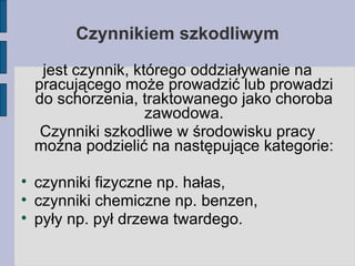 Czynnikiem szkodliwym jest czynnik, którego oddziaływanie na pracującego może prowadzić lub prowadzi do schorzenia, traktowanego jako choroba zawodowa. Czynniki szkodliwe w środowisku pracy można podzielić na następujące kategorie: czynniki fizyczne np. hałas, czynniki chemiczne np. benzen, pyły np. pył drzewa twardego. 