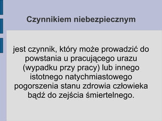 Czynnikiem niebezpiecznym jest czynnik, który może prowadzić do powstania u pracującego urazu (wypadku przy pracy) lub innego istotnego natychmiastowego pogorszenia stanu zdrowia człowieka bądź do zejścia śmiertelnego. 