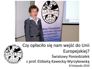 Czy opłaciło się nam wejść do Unii
Europejskiej?
Światowy Poniedziałek
z prof. Elżbietą Kawecką-Wyrzykowską
8 listopada 2010
 