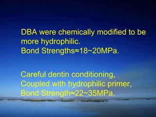 DBA were chemically modified to be  more hydrophilic. Bond Strengths≈18~20MPa. Careful dentin conditioning, Coupled with hydrophilic primer, Bond Strength≈22~35MPa. 