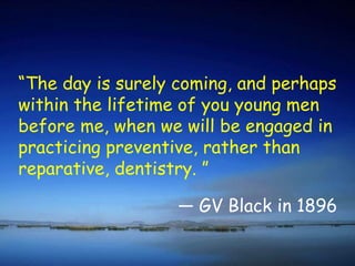 “ The day is surely coming, and perhaps within the lifetime of you young men before me, when we will be engaged in practicing preventive, rather than reparative, dentistry. ” GV Black in 1896 