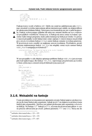 78                              Czytanie kodu. Punkt widzenia twórców oprogramowania open-source

                   s_ad /= 256;
                   b = s_ad % 256;
                   a = s_ad / 256;
                   sprintf(addr, "%d.%d.%d.%d", a, b, c, d);
                   return addr;
               }

            Funkcja tworzy wynik w buforze addr. Gdyby nie został on zadeklarowany jako static,
            jego zawartość (czytelna reprezentacja adresu internetowego) stałaby się nieprawidłowa
            po zakończeniu działania funkcji. Nawet powyższa konstrukcja nie jest w pełni bezpiecz-
            na. Funkcje wykorzystujące globalne lub statyczne zmienne lokalne nie są w większo-
            ści przypadków wielobieżne. Oznacza to, że funkcja nie może zostać wywołana z po-
            ziomu wątku innego programu, kiedy jedna instancja tej funkcji już działa. Co gorsza,
            w naszym przypadku wynik funkcji musi zostać zapisany w innym miejscu (na przykład
            przy użyciu wywołania funkcji strdup) zanim funkcja zostanie wywołana ponownie.
            W przeciwnym razie zostałby on nadpisany nowym rezultatem. Przykładowo, przed-
            stawiona implementacja funkcji inet_ntoa nie mogłaby zostać użyta zamiast funkcji
                                                    10
            naddr_ntoa w następującym kontekście :
               (void)fprintf(ftrace, "%s Router Ad from %s to %s via %s life=%dn",
                        act, naddr_ntoa(from), naddr_ntoa(to),
                        ifp ? ifp->int_name : "?",
                        ntohs(p->ad.icmp_ad_life));

            W tym przypadku w celu obejścia opisanego problemu funkcja naddr_ntoa jest używana
            jako kod opakowujący dla funkcji inet_ntoa, zapewniając przechowanie jej wyniku
            w liście cyklicznej o czterech różnych buforach tymczasowych11.
               char *
               naddr_ntoa(naddr a)
               {
               #define NUM_BUFS 4
                   static int bufno;
                   static struct {
                       char    str[16];       /* xxx.xxx.xxx.xxx0 */
                   } bufs[NUM_BUFS];
                   char *s;
                   struct in_addr addr;

                    addr.s_addr = a;
                    s = strcpy(bufs[bufno].str, inet_ntoa(addr));
                    bufno = (bufno+1) % NUM_BUFS;
                    return s;
               }



3.1.6. Wskaźniki na funkcje
            Często przydatnym rozwiązaniem jest sparametryzowanie funkcji poprzez przekazywa-
            nie jej do innej funkcji jako argumentu. Jednak język C nie dopuszcza przekazywania
            funkcji jako argumentów. Możliwe jest jednak przekazanie jako argumentu wskaźnika
            na funkcję. Na listingu 3.212 funkcja getfile, używana do przetwarzania plików w cza-
            sie procesu odtwarzania po awarii, pobiera parametry fill oraz skip. Służą one do
10
     netbsdsrc/sbin/routed/rdisc.c: 121 – 125.
11
     netbsdsrc/sbin/routed/trace.c: 123 – 139.
12
     netbsdsrc/sbin/restore/tape.c: 177 – 837.
 
