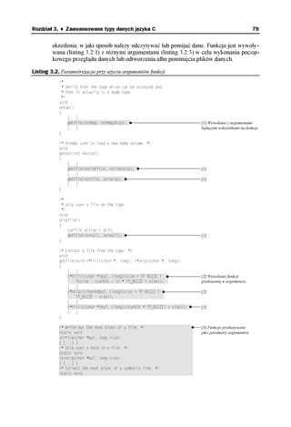 Rozdział 3. ♦ Zaawansowane typy danych języka C                                                           79


        określenia, w jaki sposób należy odczytywać lub pomijać dane. Funkcja jest wywoły-
        wana (listing 3.2:1) z różnymi argumentami (listing 3.2:3) w celu wykonania począt-
        kowego przeglądu danych lub odtworzenia albo pominięcia plików danych.

Listing 3.2. Parametryzacja przy użyciu argumentów funkcji
           /*
             * Verify that the tape drive can be accessed and
             * that it actually is a dump tape.
             */
           void
           setup()
           {
                [...]
                getfile(xtrmap, xtrmapskip);††                                [1] Wywołanie z argumentami
                [...]                                                         będącymi wskaźnikami na funkcje
           }

           /* Prompt user to load a new dump volume. */
           void
           getvol(int nextvol)
           {
                [...]
                getfile(xtrlnkfile, xtrlnkskip);††                            [1]
                [...]
                getfile(xtrfile, xtrskip);††                                  [1]
                [...]
           }

           /*
             * skip over a file on the tape
             */
           void
           skipfile()
           {
                curfile.action = SKIP;
                getfile(xtrnull, xtrnull);††                                  [1]
           }

           /* Extract a file from the tape. */
           void
           getfile(void (*fill)(char *, long), (*skip)(char *, long))
           {
                [...]
                (*fill)((char *)buf, (long)(size > TP_BSIZE ?†††              [2] Wywołanie funkcji
                ††††fssize : (curblk - 1) * TP_BSIZE + size));††              przekazanej w argumencie
                [...]
                (*skip)(clearedbuf, (long)(size > TP_BSIZE ?††                [2]
                ††††TP_BSIZE : size));††††††††††††††††††††††††
                [...]
                (*fill)((char *)buf, (long)((curblk * TP_BSIZE) + size));††   [2]
                [...]
           }

           /* Write out the next block of a file. */†††††††††††††††††††††††   [3] Funkcje przekazywane
           static void†††††††††††††††††††††††††††††††††††††††††††††††††††††   jako parametry argumentów
           xtrfile(char *buf, long size)†††††††††††††††††††††††††††††††††††
           { [...] }†††††††††††††††††††††††††††††††††††††††††††††††††††††††
           /* Skip over a hole in a file. */†††††††††††††††††††††††††††††††
           static void†††††††††††††††††††††††††††††††††††††††††††††††††††††
           xtrskip(char *buf, long size)†††††††††††††††††††††††††††††††††††
           { [...] }†††††††††††††††††††††††††††††††††††††††††††††††††††††††
           /* Collect the next block of a symbolic link. */††††††††††††††††
           static void†††††††††††††††††††††††††††††††††††††††††††††††††††††
 