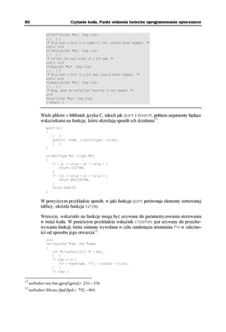 80                            Czytanie kodu. Punkt widzenia twórców oprogramowania open-source

               xtrlnkfile(char *buf, long size) †††††††††††††††††††††††††††††††
               { [...] }†††††††††††††††††††††††††††††††††††††††††††††††††††††††
               /* Skip over a hole in a symbolic link (should never happen). */
               static void†††††††††††††††††††††††††††††††††††††††††††††††††††††
               xtrlnkskip(char *buf, long size)††††††††††††††††††††††††††††††††
               { [...] }†††††††††††††††††††††††††††††††††††††††††††††††††††††††
               /* Collect the next block of a bit map. */††††††††††††††††††††††
               static void†††††††††††††††††††††††††††††††††††††††††††††††††††††
               xtrmap(char *buf, long size)††††††††††††††††††††††††††††††††††††
               { [...] }†††††††††††††††††††††††††††††††††††††††††††††††††††††††
               /* Skip over a hole in a bit map (should never happen). */††††††
               static void†††††††††††††††††††††††††††††††††††††††††††††††††††††
               xtrmapskip(char *buf, long size)††††††††††††††††††††††††††††††††
               { [...] }†††††††††††††††††††††††††††††††††††††††††††††††††††††††
               /* Noop, when an extraction function is not needed. */††††††††††
               void††††††††††††††††††††††††††††††††††††††††††††††††††††††††††††
               xtrnull(char *buf, long size) ††††††††††††††††††††††††††††††††††
               { return; }†††††††††††††††††††††††††††††††††††††††††††††††††††††



            Wiele plików z bibliotek języka C, takich jak qsort i bsearch, pobiera argumenty będące
            wskaźnikami na funkcje, które określają sposób ich działania13.
               getnfile()
               {
                   [...]
                   qsort(nl, nname, sizeof(nltype), valcmp);
                   [...]
               }

               valcmp(nltype *p1, nltype *p2)
               {
                   if ( p1 -> value < p2 -> value ) {
                       return LESSTHAN;
                   }
                   if ( p1 -> value > p2 -> value ) {
                       return GREATERTHAN;
                   }
                   return EQUALTO;
               }

            W powyższym przykładzie sposób, w jaki funkcja qsort porównuje elementy sortowanej
            tablicy, określa funkcja valcmp.

            Wreszcie, wskaźniki na funkcje mogą być używane do parametryzowania sterowania
            w treści kodu. W poniższym przykładzie wskaźnik closefunc jest używany do przecho-
            wywania funkcji, która zostanie wywołana w celu zamknięcia strumienia fin w zależno-
            ści od sposobu jego otwarcia14.
               void
               retrieve(char *cmd, char *name)
               {
                    int (*closefunc)(FILE *) = NULL;
                    [...]
                    if (cmd == 0) {
                        fin = fopen(name, "r"), closefunc = fclose;
                    [...]
                    if (cmd) {

13
     netbsdsrc/usr.bin/gprof/gprof.c: 216 – 536.
14
     netbsdsrc/libexec/ftpd/ftpd.c: 792 – 860.
 