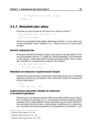 Rozdział 3. ♦ Zaawansowane typy danych języka C                                               81

                        [...]
                        fin = ftpd_popen(line, "r", 1), closefunc = ftpd_pclose;
                    [...]
                   (*closefunc)(fin);
               }



3.1.7. Wskaźniki jako aliasy
            Wskaźniki są często używane do tworzenia aliasów pewnych wartości15.
               struct output output = {NULL, 0, NULL, OUTBUFSIZ, 1, 0};
               [...]
               struct output *out1 = &output;

            W powyższym przykładzie kodu poddany dereferencji wskaźnik out1 może zostać użyty
            zamiast oryginalnej wartości zmiennej output. Aliasów używa się z wielu różnych
            powodów.

Kwestie wydajnościowe
            Przypisanie wskaźnika jest bardziej wydajne od przypisania większego obiektu. W po-
            niższym przykładzie wskaźnik curt mógłby być zmienną strukturalną, a nie wskaźnikiem
            na taką strukturę. Jednak odpowiednia instrukcja przypisania byłaby mniej wydajna,
            gdyż wiązałaby się ze skopiowaniem zawartości całej struktury16.
               static struct termios cbreakt, rawt, *curt;
                   [...]
                   curt = useraw ? &rawt : &cbreakt;


Odwołania do statycznie inicjalizowanych danych
            Zmienna jest używana do wskazywania na różne wartości danych statycznych. Najczęściej
            spotykany przykład w tym przypadku to zbiór wskaźników znakowych wskazujących
            na różne ciągi znaków17.
               char *s;
               [...]
               s = *(opt->bval) ? "True" : "False";


Implementacja semantyki odwołań do zmiennych
w kontekście globalnym
            Mało przyjazny tytuł niniejszego punktu odnosi się do odpowiednika użycia wskaźni-
            ków wywołań przez referencję, tyle że z wykorzystaniem zmiennej globalnej zamiast
            argumentu funkcji. Zatem globalna zmienna wskaźnikowa jest używana do odwoływa-
            nia się do danych, do których należy uzyskać dostęp i zmodyfikować je w innym miej-
            scu. W przedstawionym poniżej generatorze liczb pseudolosowych wskaźnik fptr jest

15
     netbsdsrc/bin/sh/output.c: 81 – 84.
16
     netbsdsrc/lib/libcurses/tty.c: 66 – 171.
17
     netbsdsrc/games/rogue/room.c: 629 – 635.
 