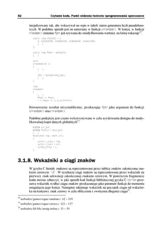 82                               Czytanie kodu. Punkt widzenia twórców oprogramowania open-source


            inicjalizowany tak, aby wskazywał na wpis w tabeli ziaren generatora liczb pseudoloso-
            wych. W podobny sposób jest on ustawiany w funkcji srrandom(). W końcu, w funkcji
                                                                                              18
            rrandom() zmienna fptr jest używana do zmodyfikowania wartości, na którą wskazuje .
               static long rntb[32] = {
                   3, 0x9a319039, 0x32d9c024, 0x9b663182, 0x5da1f342,
                   [...]
               };

               static long *fptr = &rntb[4];
               [...]

               void
               srrandom(int x)
               {
                    [...]

                    fptr = &state[rand_sep];
                    [...]
               }

               long
               rrandom()
               {
                    [...]
                    *fptr += *rptr;
                    i = (*fptr >> 1) & 0x7fffffff;

            Równoważny rezultat otrzymalibyśmy, przekazując fptr jako argument do funkcji
            srrandom() oraz rrandom().

            Podobne podejście jest często wykorzystywane w celu uzyskiwania dostępu do mody-
            fikowalnej kopii danych globalnych19.
               WINDOW scr_buf;
               WINDOW *curscr = &scr_buf;
               [...]
               move(short row, short col);
               {
                   curscr->_cury = row;
                   curscr->_curx = col;
                   screen_dirty = 1;
               }



3.1.8. Wskaźniki a ciągi znaków
            W języku C literały znakowe są reprezentowane przez tablicę znaków zakończoną zna-
            kiem zerowym '0'. W rezultacie ciągi znaków są reprezentowane przez wskaźnik na
            pierwszy znak sekwencji zakończonej znakiem zerowym. W poniższym fragmencie
            kodu można zobaczyć, w jaki sposób kod funkcji bibliotecznej języka C strlen prze-
            suwa wskaźnik wzdłuż ciągu znaków przekazanego jako parametr funkcji do momentu
            osiągnięcia jego końca. Następnie odejmuje wskaźnik na początek ciągu od wskaźni-
            ka na końcowy znak zerowy w celu obliczenia i zwrócenia długości ciągu20.
18
     netbsdsrc/games/rogue/random.c: 62 – 109.
19
     netbsdsrc/games/rogue/curses.c: 121 – 157.
20
     netbsdsrc/lib/libc/string/strlen.c: 51 – 59.
 