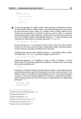 Rozdział 3. ♦ Zaawansowane typy danych języka C                                                83

                size_t
                strlen(const char *str)
                {
                    register const char *s;

                    for (s = str; *s; ++s)
                        ;
                    return(s - str);
                }


            Czytając kod operujący na ciągach znaków, należy pamiętać o istniejącym rozróżnie-
            niu na wskaźniki znakowe i tablice znaków. Choć obie konstrukcje są często używane
            do reprezentowania ciągów znaków (ze względu na fakt, że tablica znaków jest au-
            tomatycznie konwertowana na wskaźnik na pierwszy znak w tablicy w momencie
            przekazania do funkcji), odpowiednie typy i operacje, które można na nich wykonywać,
            są różne. Przykładowo, poniższy kod definiuje zmienną pw_file jako wskaźnik na znak
            wskazujący na stałą znakową zawierającą sekwencję "/etc/passwd"21.
                static char *pw_file = "/etc/passwd";

            Rozmiar zmiennej pw_file na maszynie Autora wynosi 4 i może ona zostać zmodyfi-
            kowana tak, aby wskazywała inne miejsce, jednak próba zmiany zawartości pamięci,
            na którą wskazuje, spowoduje niezdefiniowane zachowanie.

            Z drugiej strony, poniższy wiersz definiuje zmienną line jako tablicę znaków zainicja-
            lizowaną treścią "/dev/XtyXX", po której występuje wartość zerowa22.
                static char line[] = "/dev/XtyXX";


            Zastosowanie operatora sizeof względem line daje w wyniku 11. Zmienna line zawsze
            będzie odwoływać się do tego samego obszaru pamięci, a elementy które zawiera mogą
            być dowolnie modyfikowane23.
                line[5] = 'p';


            Pamiętanie o różnicach istniejących między tablicami znaków a wskaźnikami podczas
            czytania kodu jest istotne, gdyż obie konstrukcje są używane, często zamiennie, w po-
            dobnych celach. W szczególności żaden kompilator języka C nie ostrzega użytkownika
            o sytuacji, w której obie zostaną przypadkowo wymieszane w ramach różnych plików.
            Weźmy pod uwagę poniższe dwie (niezwiązane ze sobą) definicje oraz odpowiednią
            deklarację24, 25, 26.
                char version[] = "332";
                char *version = "2.1.2";
                extern char *version;




21
     netbsdsrc/distrib/utils/libhack/getpwent.c: 45.
22
     netbsdsrc/lib/libutil/pty.c: 71.
23
     netbsdsrc/lib/libutil/pty.c: 81.
24
     netbsdsrc/usr.bin/less/less/version.c: 575.
25
     netbsdsrc/libexec/identd/version.c: 3.
26
     netbsdsrc/libexec/identd/identd.c: 77.
 