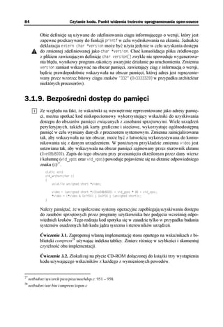 84                           Czytanie kodu. Punkt widzenia twórców oprogramowania open-source


           Obie definicje są używane do zdefiniowania ciągu informującego o wersji, który jest
           zapewne przekazywany do funkcji printf w celu wydrukowania na ekranie. Jednakże
           deklaracja extern char *version może być użyta jedynie w celu uzyskania dostępu
           do zmiennej zdefiniowanej jako char *version. Choć konsolidacja pliku źródłowego
           z plikiem zawierającym definicję char version[] zwykle nie spowoduje wygenerowa-
           nia błędu, wynikowy program zakończy awaryjnie działanie po uruchomieniu. Zmienna
           version zamiast wskazywać na obszar pamięci, zawierający ciąg z informacją o wersji,
           będzie prawdopodobnie wskazywała na obszar pamięci, której adres jest reprezento-
           wany przez wzorzec bitowy ciągu znaków "332" (0x33333200 w przypadku architektur
           niektórych procesorów).


3.1.9. Bezpośredni dostęp do pamięci
           Ze względu na fakt, że wskaźniki są wewnętrznie reprezentowane jako adresy pamię-
           ci, można spotkać kod niskopoziomowy wykorzystujący wskaźniki do uzyskiwania
           dostępu do obszarów pamięci związanych z zasobami sprzętowymi. Wiele urządzeń
           peryferyjnych, takich jak karty graficzne i sieciowe, wykorzystuje ogólnodostępną
           pamięć w celu wymiany danych z procesorem systemowym. Zmienna zainicjalizowana
           tak, aby wskazywała na ten obszar, może być z łatwością wykorzystywana do komu-
           nikowania się z danym urządzeniem. W poniższym przykładzie zmienna video jest
           ustawiana tak, aby wskazywała na obszar pamięci zajmowany przez sterownik ekranu
           (0xe08b8000). Zapis do tego obszaru przy przesunięciu określonym przez dany wiersz
           i kolumnę (vid_ypos oraz vid_xpos) powoduje pojawienie się na ekranie odpowiedniego
           znaku (c)27.
              static void
              vid_wrchar(char c)
              {
                  volatile unsigned short *video;

                  video = (unsigned short *)(0xe08b8000) + vid_ypos * 80 + vid_xpos;
                  *video = (*video & 0xff00) | 0x0f00 | (unsigned short)c;
              }

           Należy pamiętać, że współczesne systemy operacyjne zapobiegają uzyskiwaniu dostępu
           do zasobów sprzętowych przez programy użytkownika bez podjęcia wcześniej odpo-
           wiednich kroków. Tego rodzaju kod spotyka się w zasadzie tylko w przypadku badania
           systemów osadzonych lub kodu jądra systemu i sterowników urządzeń.

           Ćwiczenie 3.1. Zaproponuj własną implementację stosu opartego na wskaźnikach z bi-
           blioteki compress28 używając indeksu tablicy. Zmierz różnicę w szybkości i skomentuj
           czytelność obu implementacji.

           Ćwiczenie 3.2. Zlokalizuj na płycie CD-ROM dołączonej do książki trzy wystąpienia
           kodu używającego wskaźników z każdego z wymienionych powodów.


27
     netbsdsrc/sys/arch/pica/pica/machdep.c: 951 – 958.
28
     netbsdsrc/usr.bin/compress/zopen.c
 