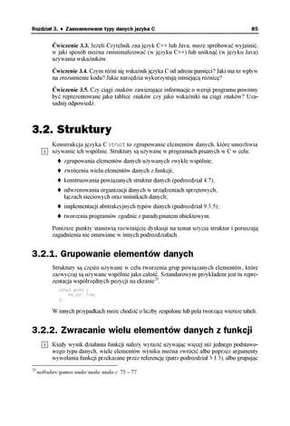 Rozdział 3. ♦ Zaawansowane typy danych języka C                                               85


           Ćwiczenie 3.3. Jeżeli Czytelnik zna język C++ lub Java, może spróbować wyjaśnić,
           w jaki sposób można zminimalizować (w języku C++) lub uniknąć (w języku Java)
           używania wskaźników.

           Ćwiczenie 3.4. Czym różni się wskaźnik języka C od adresu pamięci? Jaki ma to wpływ
           na zrozumienie kodu? Jakie narzędzia wykorzystują istniejącą różnicę?
           Ćwiczenie 3.5. Czy ciągi znaków zawierające informacje o wersji programu powinny
           być reprezentowane jako tablice znaków czy jako wskaźniki na ciągi znaków? Uza-
           sadnij odpowiedź.



3.2. Struktury
           Konstrukcja języka C struct to zgrupowanie elementów danych, które umożliwia
           używanie ich wspólnie. Struktury są używane w programach pisanych w C w celu:
                 zgrupowania elementów danych używanych zwykle wspólnie;
                 zwrócenia wielu elementów danych z funkcji;
                 konstruowania powiązanych struktur danych (podrozdział 4.7);
                 odwzorowania organizacji danych w urządzeniach sprzętowych,
                 łączach sieciowych oraz nośnikach danych;
                 implementacji abstrakcyjnych typów danych (podrozdział 9.3.5);
                 tworzenia programów zgodnie z paradygmatem obiektowym.

           Poniższe punkty stanowią rozwinięcie dyskusji na temat użycia struktur i poruszają
           zagadnienia nie omawiane w innych podrozdziałach.


3.2.1. Grupowanie elementów danych
           Struktury są często używane w celu tworzenia grup powiązanych elementów, które
           zazwyczaj są używane wspólnie jako całość. Sztandarowym przykładem jest tu repre-
           zentacja współrzędnych pozycji na ekranie29.
              struct point {
                  int col, line;
              };

           W innych przypadkach może chodzić o liczby zespolone lub pola tworzące wiersze tabeli.


3.2.2. Zwracanie wielu elementów danych z funkcji
           Kiedy wynik działania funkcji należy wyrazić używając więcej niż jednego podstawo-
           wego typu danych, wiele elementów wyniku można zwrócić albo poprzez argumenty
           wywołania funkcji przekazane przez referencję (patrz podrozdział 3.1.3), albo grupując
29
     netbsdsrc/games/snake/snake/snake.c: 75 – 77.
 