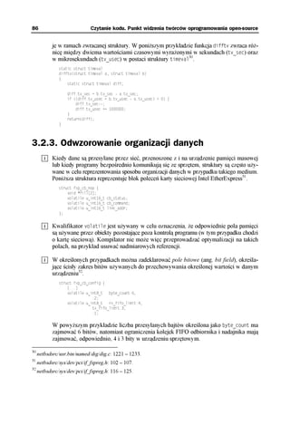 86                            Czytanie kodu. Punkt widzenia twórców oprogramowania open-source


            je w ramach zwracanej struktury. W poniższym przykładzie funkcja difftv zwraca róż-
            nicę między dwiema wartościami czasowymi wyrażonymi w sekundach (tv_sec) oraz
            w mikrosekundach (tv_usec) w postaci struktury timeval30.
               static struct timeval
               difftv(struct timeval a, struct timeval b)
               {
                   static struct timeval diff;

                   diff.tv_sec = b.tv_sec - a.tv_sec;
                   if ((diff.tv_usec = b.tv_usec - a.tv_usec) < 0) {
                       diff.tv_sec--;
                       diff.tv_usec += 1000000;
                   }
                   return(diff);
               }



3.2.3. Odwzorowanie organizacji danych
            Kiedy dane są przesyłane przez sieć, przenoszone z i na urządzenie pamięci masowej
            lub kiedy programy bezpośrednio komunikują się ze sprzętem, struktury są często uży-
            wane w celu reprezentowania sposobu organizacji danych w przypadku takiego medium.
            Poniższa struktura reprezentuje blok poleceń karty sieciowej Intel EtherExpress31.
               struct fxp_cb_nop {
                   void *fill[2];
                   volatile u_int16_t cb_status;
                   volatile u_int16_t cb_command;
                   volatile u_int16_t link_addr;
               };


            Kwalifikator volatile jest używany w celu oznaczenia, że odpowiednie pola pamięci
            są używane przez obiekty pozostające poza kontrolą programu (w tym przypadku chodzi
            o kartę sieciową). Kompilator nie może więc przeprowadzać optymalizacji na takich
            polach, na przykład usuwać nadmiarowych referencji.

            W określonych przypadkach można zadeklarować pole bitowe (ang. bit field), określa-
            jące ścisły zakres bitów używanych do przechowywania określonej wartości w danym
            urządzeniu32.
               struct fxp_cb_config {
                   [...]
                   volatile u_int8_t   byte_count:6,
                               :2;
                   volatile u_int8_t   rx_fifo_limit:4,
                               tx_fifo_limit:3,
                               :1;

            W powyższym przykładzie liczba przesyłanych bajtów określona jako byte_count ma
            zajmować 6 bitów, natomiast ograniczenia kolejek FIFO odbiornika i nadajnika mają
            zajmować, odpowiednio, 4 i 3 bity w urządzeniu sprzętowym.

30
     netbsdsrc/usr.bin/named/dig/dig.c: 1221 – 1233.
31
     netbsdsrc/sys/dev/pci/if_fxpreg.h: 102 – 107.
32
     netbsdsrc/sys/dev/pci/if_fxpreg.h: 116 – 125.
 