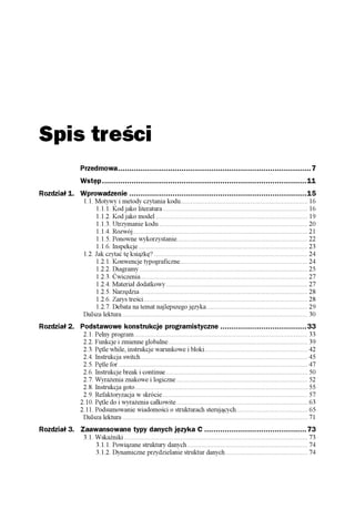 Spis treści
               Przedmowa.....................................................................................7
               Wstęp..........................................................................................11
Rozdział 1. Wprowadzenie ..............................................................................15
                1.1. Motywy i metody czytania kodu......................................................................... 16
                     1.1.1. Kod jako literatura ................................................................................... 16
                     1.1.2. Kod jako model ....................................................................................... 19
                     1.1.3. Utrzymanie kodu ..................................................................................... 20
                     1.1.4. Rozwój.................................................................................................... 21
                     1.1.5. Ponowne wykorzystanie........................................................................... 22
                     1.1.6. Inspekcje ................................................................................................. 23
                1.2. Jak czytać tę książkę? ........................................................................................ 24
                     1.2.1. Konwencje typograficzne......................................................................... 24
                     1.2.2. Diagramy ................................................................................................ 25
                     1.2.3. Ćwiczenia................................................................................................ 27
                     1.2.4. Materiał dodatkowy ................................................................................. 27
                     1.2.5. Narzędzia ................................................................................................ 28
                     1.2.6. Zarys treści.............................................................................................. 28
                     1.2.7. Debata na temat najlepszego języka.......................................................... 29
                Dalsza lektura .......................................................................................................... 30
Rozdział 2. Podstawowe konstrukcje programistyczne ......................................33
                2.1. Pełny program ................................................................................................... 33
                2.2. Funkcje i zmienne globalne................................................................................ 39
                2.3. Pętle while, instrukcje warunkowe i bloki........................................................... 42
                2.4. Instrukcja switch................................................................................................ 45
                2.5. Pętle for ............................................................................................................ 47
                2.6. Instrukcje break i continue ................................................................................. 50
                2.7. Wyrażenia znakowe i logiczne ........................................................................... 52
                2.8. Instrukcja goto................................................................................................... 55
                2.9. Refaktoryzacja w skrócie ................................................................................... 57
               2.10. Pętle do i wyrażenia całkowite ........................................................................... 63
               2.11. Podsumowanie wiadomości o strukturach sterujących......................................... 65
                Dalsza lektura .......................................................................................................... 71
Rozdział 3. Zaawansowane typy danych języka C .............................................73
                3.1. Wskaźniki ......................................................................................................... 73
                     3.1.1. Powiązane struktury danych ..................................................................... 74
                     3.1.2. Dynamiczne przydzielanie struktur danych ............................................... 74
 