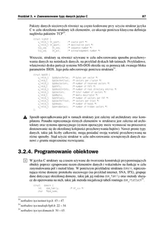 Rozdział 3. ♦ Zaawansowane typy danych języka C                                                  87


            Pakiety danych sieciowych również są często kodowane przy użyciu struktur języka
            C w celu określenia struktury ich elementów, co ukazuje poniższa klasyczna definicja
            nagłówka pakietów TCP33.
               struct tcphdr {
                   u_int16_t th_sport;       /*   source port */
                   u_int16_t th_dport;       /*   destination port */
                   tcp_seq     th_seq;       /*   sequence number */
                   tcp_seq     th_ack;       /*   acknowledgement number */

            Wreszcie, struktury są również używane w celu odwzorowania sposobu przechowy-
            wania danych na nośnikach danych, na przykład dyskach lub taśmach. Przykładowo,
            właściwości dysku partycji systemu MS-DOS określa się za pomocą tak zwanego bloku
            parametrów BIOS. Jego pola odwzorowuje poniższa struktura34.
               struct bpb33 {
                   u_int16_t    bpbBytesPerSec;    /*   bytes per sector */
                   u_int8_t     bpbSecPerClust;    /*   sectors per cluster */
                   u_int16_t    bpbResSectors;     /*   number of reserved sectors */
                   u_int8_t     bpbFATs;           /*   number of FATs */
                   u_int16_t    bpbRootDirEnts;    /*   number of root directory entries */
                   u_int16_t    bpbSectors;        /*   total number of sectors */
                   u_int8_t     bpbMedia;          /*   media descriptor */
                   u_int16_t    bpbFATsecs;        /*   number of sectors per FAT */
                   u_int16_t    bpbSecPerTrack;    /*   sectors per track */
                   u_int16_t    bpbHeads;          /*   number of heads */
                   u_int16_t    bpbHiddenSecs;     /*   number of hidden sectors */
               };


            Sposób uporządkowania pól w ramach struktury jest zależny od architektury oraz kom-
            pilatora. Ponadto reprezentacja różnych elementów w strukturze jest zależna od archi-
            tektury oraz systemu operacyjnego (system operacyjny może wymuszać na procesorze
            dostosowanie się do określonej kolejności przechowywania bajtów). Nawet proste typy
            danych, takie jak liczby całkowite, mogą posiadać swoją wartość przechowywaną na
            różne sposoby. Stąd użycie struktur w celu odwzorowania zewnętrznych danych sta-
            nowi z gruntu nieprzenośne rozwiązanie.


3.2.4. Programowanie obiektowe
            W języku C struktury są czasem używane do tworzenia konstrukcji przypominających
            obiekty poprzez zgrupowanie razem elementów danych i wskaźników na funkcje w celu
            zasymulowania pól i metod klasy. W poniższym przykładzie struktura domain, reprezen-
            tująca różne domeny protokołu sieciowego (na przykład internet, SNA, IPX), grupuje
            dane dotyczące określonej domeny, takie jak jej rodzina dom_family oraz metody służą-
            ce do operowania na nich, takie jak metoda inicjalizacji tabeli routingu dom_rtattach35.
               struct  domain {
                   int   dom_family;              /* AF_xxx */
                   char *dom_name;


33
     netbsdsrc/sys/netinet/tcp.h: 43 – 47.
34
     netbsdsrc/sys/msdosfs/bpb.h: 22 – 34.
35
     netbsdsrc/sys/sys/domain.h: 50 – 65.
 