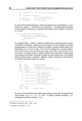 88                                Czytanie kodu. Punkt widzenia twórców oprogramowania open-source

                    void (*dom_init)(void); /* initialize domain data structures */
                    [...]
                    int (*dom_rtattach)(void **, int);
                                           /* initialize routing table */
                    int dom_rtoffset;      /* an arg to rtattach, in bits */
                    int dom_maxrtkey;      /* for routing layer */
               };

            Po wprowadzeniu takiej deklaracji, zmienne określonego typu strukturalnego, czy też
            ściślej rzecz ujmując — wskaźniki na typ strukturalny — po odpowiednim zainicjali-
            zowaniu mogą być traktowane w sposób przypominający użycie obiektów w językach
            C++ i Java36.
               for (dom = domains; dom; dom = dom->dom_next)
                   if (dom->dom_family == i && dom->dom_rtattach) {
                       dom->dom_rtattach((void **)&nep->ne_rtable[i],
                           dom->dom_rtoffset);
                       break;

            Ze względu na fakt, że „obiekty” mogą być inicjalizowane za pomocą różnych „metod”
            (wskaźników na funkcje), a jednak są używane poprzez ten sam interfejs (wywołania
            następują poprzez te same nazwy składowych struktur), opisana technika stanowi im-
            plementację metod wirtualnych (ang. virtual methods), dostępnych w językach obiekto-
            wych, oraz programowania polimorficznego (ang. polymorphic programming). W rze-
            czywistości, ze względu na fakt, że obiekty należące do tej samej klasy współużytkują
            swoje metody (ale nie pola), wskaźniki na metody są często dzielone przez różne obiekty
            dzięki przechowywaniu w strukturze „obiektów” jedynie wskaźnika na inną strukturę
            zawierającą wskaźniki na faktyczne metody37.
               struct file   {
                   [...]
                   short     f_type;          /*   descriptor type */
                   short     f_count;         /*   reference count */
                   short     f_msgcount;      /*   references from message queue */
                   struct     ucred *f_cred; /*    credentials associated with descriptor */
                   struct     fileops {
                       int     (*fo_read)(struct   file *fp, struct uio *uio,
                                                     struct ucred *cred);
                       int       (*fo_write)(struct file *fp, struct uio *uio,
                                                     struct ucred *cred);
                       int       (*fo_ioctl)(struct file *fp, u_long com,
                                                     caddr_t data, struct proc *p);
                       int       (*fo_poll)(struct file *fp, int events,
                                                     struct proc *p);
                        int      (*fo_close)(struct file *fp, struct proc *p);
                    } *f_ops;
                    off_t   f_offset;
                    caddr_t   f_data;        /* vnode or socket */
               };

            W powyższym przykładzie każdy obiekt reprezentujący otwarty plik lub gniazdo dzieli
            swoje metody read, write, ioctl, poll oraz close poprzez składową struktury f_ops,
            wskazującą na dzieloną strukturę fileops.


36
     netbsdsrc/sys/kern/vfs_subr.c: 1436 – 1440.
37
     netbsdsrc/sys/sys/file.h: 51 – 73.
 