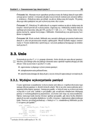 Rozdział 3. ♦ Zaawansowane typy danych języka C                                                89


            Ćwiczenie 3.6. Alternatywnym sposobem przekazywania do funkcji danych typu tabli-
            cowego przez wartość i zwracania ich jako rzeczywistych wartości jest zawarcie tablicy
            w strukturze. Zlokalizuj takie przykłady na płycie dołączonej do książki. Wyjaśnij,
            dlaczego takie podejście nie jest wykorzystywane zbyt często.

            Ćwiczenie 3.7. Zlokalizuj 20 oddzielnych wystąpień struktur na płycie dołączonej do
            książki i określ powód ich wykorzystania. Zapoznaj się z biblioteką struktur danych
            ogólnego przeznaczenia, taką jak STL języka C++ lub java.util. Wskaż, które wystą-
            pienia można by zapisać korzystając z biblioteki. Zminimalizuj czas poświęcony każ-
            demu wystąpieniu.

            Ćwiczenie 3.8. Wiele technik, bibliotek oraz narzędzi obsługuje przenośne kodowanie
            danych w celu ich przenoszenia między aplikacjami. Określ techniki mające zastoso-
            wanie w Twoim środowisku i porównaj je z użyciem podejścia bazującego na struktu-
            rach języka C.



3.3. Unie
            Konstrukcja języka C union grupuje elementy, które dzielą ten sam obszar pamięci.
            Możliwy jest dostęp tylko do jednego elementu naraz spośród współużytkujących taki
            obszar. Unie są używane w języku C w celu:
                  zapewnienia wydajnego wykorzystania pamięci;
                  zaimplementowania polimorfizmu;
                  umożliwienia dostępu do danych przy użyciu różnych reprezentacji wewnętrznych.


3.3.1. Wydajne wykorzystanie pamięci
            Często spotykane uzasadnienie wykorzystania unii dotyczy współużytkowania tego
            samego obszaru pamięci w dwóch różnych celach. Ma to na celu zaoszczędzenie przy-
            najmniej kilku bajtów pamięci. Istnieją przypadki, w których unie są wykorzystywane
            wyłącznie w tym celu. Jednak w przypadku, gdy urządzenia wbudowane obsługują
            pamięć o wielomegabajtowej pojemności, używanie unii staje się nieuzasadnione.
            Oprócz starszego kodu można również spotkać przypadki, gdy duża liczba obiektów
            opartych na unii uzasadnia dodatkowe wysiłki związane z napisaniem odpowiedniego
            kodu. Poniższy przykład pochodzący z funkcji malloc standardowej biblioteki języka
            C to typowy przypadek38.
               union overhead {
                   union    overhead *ov_next;   /* when free */
                   struct {
                     u_char ovu_magic;           /* magic number */
                     u_char ovu_index;           /* bucket # */
               #ifdef RCHECK
                     u_short ovu_rmagic;         /* range magic number */

38
     netbsdsrc/lib/libc/stdlib/malloc.h: 78 – 92.
 