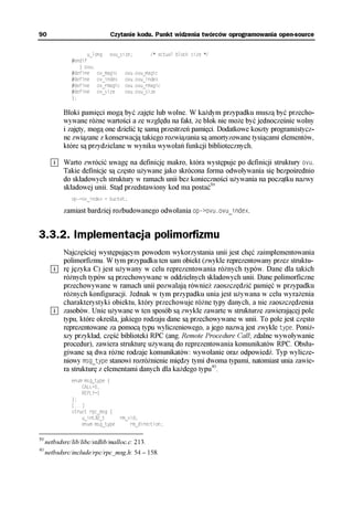 90                            Czytanie kodu. Punkt widzenia twórców oprogramowania open-source

                      u_long ovu_size;       /* actual block size */
               #endif
                  } ovu;
               #define ov_magic    ovu.ovu_magic
               #define ov_index    ovu.ovu_index
               #define ov_rmagic ovu.ovu_rmagic
               #define ov_size     ovu.ovu_size
               };

            Bloki pamięci mogą być zajęte lub wolne. W każdym przypadku muszą być przecho-
            wywane różne wartości a ze względu na fakt, że blok nie może być jednocześnie wolny
            i zajęty, mogą one dzielić tę samą przestrzeń pamięci. Dodatkowe koszty programistycz-
            ne związane z konserwacją takiego rozwiązania są amortyzowane tysiącami elementów,
            które są przydzielane w wyniku wywołań funkcji bibliotecznych.

            Warto zwrócić uwagę na definicję makro, która występuje po definicji struktury ovu.
            Takie definicje są często używane jako skrócona forma odwoływania się bezpośrednio
            do składowych struktury w ramach unii bez konieczności używania na początku nazwy
            składowej unii. Stąd przedstawiony kod ma postać39
               op->ov_index = bucket;

            zamiast bardziej rozbudowanego odwołania op->ovu.ovu_index.


3.3.2. Implementacja polimorfizmu
            Najczęściej występującym powodem wykorzystania unii jest chęć zaimplementowania
            polimorfizmu. W tym przypadku ten sam obiekt (zwykle reprezentowany przez struktu-
            rę języka C) jest używany w celu reprezentowania różnych typów. Dane dla takich
            różnych typów są przechowywane w oddzielnych składowych unii. Dane polimorficzne
            przechowywane w ramach unii pozwalają również zaoszczędzić pamięć w przypadku
            różnych konfiguracji. Jednak w tym przypadku unia jest używana w celu wyrażenia
            charakterystyki obiektu, który przechowuje różne typy danych, a nie zaoszczędzenia
            zasobów. Unie używane w ten sposób są zwykle zawarte w strukturze zawierającej pole
            typu, które określa, jakiego rodzaju dane są przechowywane w unii. To pole jest często
            reprezentowane za pomocą typu wyliczeniowego, a jego nazwą jest zwykle type. Poniż-
            szy przykład, część biblioteki RPC (ang. Remote Procedure Call; zdalne wywoływanie
            procedur), zawiera strukturę używaną do reprezentowania komunikatów RPC. Obsłu-
            giwane są dwa różne rodzaje komunikatów: wywołanie oraz odpowiedź. Typ wylicze-
            niowy msg_type stanowi rozróżnienie między tymi dwoma typami, natomiast unia zawie-
            ra strukturę z elementami danych dla każdego typu40.
               enum msg_type {
                   CALL=0,
                   REPLY=1
               };
               [...]
               struct rpc_msg {
                   u_int32_t       rm_xid;
                   enum msg_type       rm_direction;

39
     netbsdsrc/lib/libc/stdlib/malloc.c: 213.
40
     netbsdsrc/include/rpc/rpc_msg.h: 54 – 158.
 