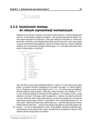 Rozdział 3. ♦ Zaawansowane typy danych języka C                                              91

                    union {
                        struct call_body RM_cmb;
                        struct reply_body RM_rmb;
                    } ru;
               };



3.3.3. Uzyskiwanie dostępu
       do różnych reprezentacji wewnętrznych
            Ostatnie użycie unii jest związane z przechowywaniem danych w ramach jednego pola
            unii oraz uzyskiwaniem dostępu do innego w celu przeniesienia danych między róż-
            nymi reprezentacjami wewnętrznymi. Choć tego rodzaju rozwiązania są z gruntu nie-
            przenośne, można bez przeszkód przeprowadzać pewne konwersje. Inne są przydatne
            w pewnych określonych przypadkach, zależnych od danej maszyny. Poniższa definicja
            struktury jest używana przez program archiwizujący tar w celu reprezentowania infor-
            macji o każdym pliku z archiwum41.
               union record {
                   char       charptr[RECORDSIZE];
                   struct header {
                       char name[NAMSIZ];
                       char mode[8];
                       char uid[8];
                       char gid[8];
                       char size[12];
                       char mtime[12];
                       char chksum[8];
                       char linkflag;
                       char linkname[NAMSIZ];
                       char magic[8];
                       char uname[TUNMLEN];
                       char gname[TGNMLEN];
                       char devmajor[8];
                       char devminor[8];
                   } header;
               };


            Aby umożliwić wykrywanie uszkodzenia danych, w polu chksum jest umieszczana suma
            bajtów wszystkich rekordów składających się na plik (wliczając w to rekord nagłów-
            kowy). Programy wykorzystują składową unii charptr do iteracyjnego przeglądania
            danych nagłówka bajt po bajcie, obliczając sumę kontrolną oraz składową header
            w celu uzyskania dostępu do określonych pól nagłówka. Ze względu na fakt, że typy
            całkowite w języku C (wliczając znaki) są poprawne w zakresie wszystkich możliwych
            wzorców bitowych, jakie mogą reprezentować, uzyskiwanie dostępu do wewnętrznej
            reprezentacji innych typów języka C (wskaźników, liczb zmiennoprzecinkowych i in-
            nych typów całkowitych) jako typu całkowitego jest z założenia operacją dozwoloną.
            Jednak operacja odwrotna — generowanie innego typu poprzez jego reprezentację cał-
            kowitą — nie zawsze daje poprawne wyniki. W przypadku większości architektur ope-
            racją bezpieczną jest generowanie typów niecałkowitych na podstawie danych, które
            stanowią starszą wersję kopii ich wartości.

41
     netbsdsrc/usr.bin/file/tar.h: 36 – 54.
 