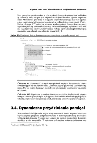 92                                                                                        Czytanie kodu. Punkt widzenia twórców oprogramowania open-source


            Poza tym wykorzystanie struktur w celu uzyskania dostępu do zależnych od architektu-
            ry elementów danych w pewnym innym formacie jest działaniem z gruntu nieprzeno-
            śnym. Może to być przydatne w przypadku interpretowania typu danych w oparciu
            o jego reprezentację lub tworzenia typu danych na podstawie jego reprezentacji. W przy-
            kładzie z listingu 3.342 unia u jest używana w celu uzyskania dostępu do wewnętrznej
            reprezentacji liczby zmiennoprzecinkowej v w formie mantysy, wykładnika oraz zna-
            ku. Taka konwersja jest wykorzystywana do rozbicia liczby zmiennoprzecinkowej na
            znormalizowany ułamek oraz całkowitą potęgę liczby 2.

Listing 3.3. Uzyskiwanie dostępu do wewnętrznej reprezentacji typu przez wykorzystanie unii
               double
               frexp(double value, int *eptr)††                                                                                                                                                                                   Zwracany wykładnik
               {
                   union {
                        double v;††                                                                                                                                                                                               Wartość jest przechowywana w tym polu
                        †††††††††††††††††††††††††                                                                                                                                                                                 Dostęp do reprezentacji wewnętrznej odbywa się przez to pole
                      ††struct {†††††††††††††††††
                      ††††††u_int u_mant2 : 32;††                                                                                                                                                                                 Mantysa
                      ††††††u_int u_mant1 : 20;††
                     †††††††††††††††††††††††† †††††††††††† †††††††††††† †††††††††††† †††††††††††† †††††††††††† †††††††††††† †††††††††††† †††††††††††† †††††††††††† †††††††††††† †††††††††††† †††††††††††† †††††††††††† ††††††††




                      ††††††u_int u_exp : 11;††                                                                                                                                                                                   Wykładnik
                      ††††††u_int u_sign : 1;††
                      ††} s;†††††††††††††††††††††
                      †††††††††††††††††††††††††††
                   } u;
                   if (value) {
                        u.v = value;†                                                                                                                                                                                             Zachowanie wartości
                        *eptr = u.s.u_exp - 1022;†                                                                                                                                                                                Pobranie i ustawienie wykładnika ze znakiem
                        u.s.u_exp = 1022;†                                                                                                                                                                                        Wykładnik zerowy
                        return(u.v);†                                                                                                                                                                                             Zwrócenie znormalizowanej mantysy
                   } else {
                        *eptr = 0;
                        return((double)0);
                   }
               }


            Ćwiczenie 3.9. Zlokalizuj 20 różnych wystąpień unii na płycie dołączonej do książki
            i sklasyfikuj powody ich wykorzystania. Zminimalizuj czas poświęcony każdemu wystą-
            pieniu. Utwórz wykres ilustrujący częstotliwość używania tej konstrukcji w zależności
            od powodu.

            Ćwiczenie 3.10. Zaproponuj przenośną alternatywę względem implementacji nieprze-
            nośnych konstrukcji używanych w przypadku struktur i unii. Omów swoją propozycję
            w kontekście kosztów implementacyjnych, możliwości konserwacji oraz wydajności.



3.4. Dynamiczne przydzielanie pamięci
            Struktura danych, której rozmiar nie jest znany w momencie pisania programu lub wzrasta
            w podczas pracy programu, jest przechowywana w pamięci przydzielanej dynamicznie
            w trakcie jego działania. Programy odwołują się do pamięci przydzielanej dynamicz-
            nie dzięki użyciu wskaźników. W niniejszym podrozdziale zostaną przedstawione spo-
42
     netbsdsrc/lib/libc/arch/i386/gen/frexp.c: 48 – 72.
 
