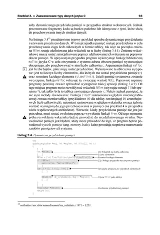 Rozdział 3. ♦ Zaawansowane typy danych języka C                                                                    93


           soby dynamicznego przydziału pamięci w przypadku struktur wektorowych. Jednak
           prezentowane fragmenty kodu są bardzo podobne lub identyczne z tymi, które służą
           do przechowywania innych struktur danych.

           Na listingu 3.443 przedstawiono typowy przykład sposobu dynamicznego przydzielania
           i używania przestrzeni danych. W tym przypadku pamięć zostaje przydzielona w celu
           przechowywania ciągu liczb całkowitych w formie tablicy, tak więc na początku zmien-
           na RRlen zostaje zdefiniowana jako wskaźnik na te liczby (listing 3.4:1). Zmienne wskaź-
           nikowe muszą zostać zainicjalizowane poprzez zdefiniowanie ich wskazania na poprawny
           obszar pamięci. W opisywanym przypadku program wykorzystuje funkcję biblioteczną
           malloc języka C w celu otrzymania z systemu adresu obszaru pamięci wystarczająco
           obszernego, aby przechowywać w nim liczby całkowite c. Argumentem funkcji malloc
           jest liczba bajtów, jakie mają zostać przydzielone. Wykonywane tu obliczenia są typo-
           we: jest to iloczyn liczby elementów, dla których ma zostać przydzielona pamięć (c)
           oraz rozmiaru każdego elementu (sizeof(int)). Jeżeli pamięć systemowa zostanie
           wyczerpana, funkcja malloc wskazuje to, zwracając wartość NULL. Poprawnie napisane
           programy powinny zawsze sprawdzać wystąpienie takiej sytuacji (listing 3.4:2). Od
           tego miejsca program może rozwikływać wskaźnik RRlen (używając notacji [] lub ope-
           ratora *), tak jakby była to tablica zawierająca elementy c. Należy jednak pamiętać, że
           nie są to metody równoważne. Funkcja sizeof zastosowana względem zmiennej tabli-
           cowej zwraca rozmiar tablicy (przykładowo 40 dla tablicy zawierającej 10 czterobajto-
           wych liczb całkowitych), natomiast zastosowana względem wskaźnika zwraca jedynie
           wartość wymaganą do jego przechowywania w pamięci (na przykład 4 w przypadku
           wielu współczesnych architektur). Wreszcie, kiedy przydzielona pamięć nie jest już
           potrzebna, musi zostać zwolniona poprzez wywołanie funkcji free. Od tego momentu
           próba rozwikłania wskaźnika będzie prowadzić do niezdefiniowanego wyniku. Nie-
           zwolnienie pamięci jest błędem, który może prowadzić do tego, że program będzie po-
           wodował wycieki pamięci (ang. memory leaks), które powodują stopniowe marnowanie
           zasobów pamięciowych systemu.

Listing 3.4. Dynamiczne przydzielanie pamięci
              int
              update_msg(uchar *msg, int *msglen, int Vlist[], int c)
              {
                  [...]
                  int *RRlen;††                                         [1] Wskaźnik na liczbę całkowitą
                  [...]                                                 Liczba elementów
                  RRlen = (int *)malloc((unsigned)c*sizeof(int));††     Rozmiar każdego elementu
                  if (!RRlen) ††††††††††††††††††††††††                  [2] Obsługa przypadku wyczerpania pamięci
                  ††††panic(errno, "malloc(RRlen)");††
                  [...]
                  for (i = 0; i < c; i++) {††                           Iteracyjne przejście po wszystkich elementach
                      [...]

                      RRlen[i] = dn_skipname(cp, msg + *msglen);        Użycie RRlen jako tablicy
                      [...]
                  }
                  [...]
                  free((char *)RRlen);††                                Zwolnienie przydzielonej pamięci
                  return (n);
              }



43
     netbsdsrc/usr.sbin/named/named/ns_validate.c: 871 – 1231.
 