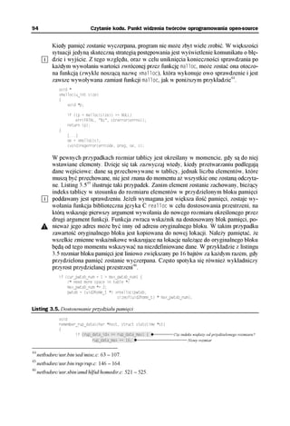 94                            Czytanie kodu. Punkt widzenia twórców oprogramowania open-source


            Kiedy pamięć zostanie wyczerpana, program nie może zbyt wiele zrobić. W większości
            sytuacji jedyną skuteczną strategią postępowania jest wyświetlenie komunikatu o błę-
            dzie i wyjście. Z tego względu, oraz w celu uniknięcia konieczności sprawdzania po
            każdym wywołaniu wartości zwróconej przez funkcję malloc, może zostać ona otoczo-
            na funkcją (zwykle noszącą nazwę xmalloc), która wykonuje owo sprawdzenie i jest
            zawsze wywoływana zamiast funkcji malloc, jak w poniższym przykładzie44.
               void *
               xmalloc(u_int size)
               {
                   void *p;

                   if ((p = malloc(size)) == NULL)
                       err(FATAL, "%s", strerror(errno));
                   return (p);
               }
                   [...]
                   oe = xmalloc(s);
                   (void)regerror(errcode, preg, oe, s);

            W pewnych przypadkach rozmiar tablicy jest określany w momencie, gdy są do niej
            wstawiane elementy. Dzieje się tak zazwyczaj wtedy, kiedy przetwarzaniu podlegają
            dane wejściowe: dane są przechowywane w tablicy, jednak liczba elementów, które
            muszą być przechowane, nie jest znana do momentu aż wszystkie one zostaną odczyta-
            ne. Listing 3.545 ilustruje taki przypadek. Zanim element zostanie zachowany, bieżący
            indeks tablicy w stosunku do rozmiaru elementów w przydzielonym bloku pamięci
            poddawany jest sprawdzeniu. Jeżeli wymagana jest większa ilość pamięci, zostaje wy-
            wołania funkcja biblioteczna języka C realloc w celu dostosowania przestrzeni, na
            którą wskazuje pierwszy argument wywołania do nowego rozmiaru określonego przez
            drugi argument funkcji. Funkcja zwraca wskaźnik na dostosowany blok pamięci, po-
            nieważ jego adres może być inny od adresu oryginalnego bloku. W takim przypadku
            zawartość oryginalnego bloku jest kopiowana do nowej lokacji. Należy pamiętać, że
            wszelkie zmienne wskaźnikowe wskazujące na lokacje należące do oryginalnego bloku
            będą od tego momentu wskazywać na niezdefiniowane dane. W przykładzie z listingu
            3.5 rozmiar bloku pamięci jest liniowo zwiększany po 16 bajtów za każdym razem, gdy
            przydzielona pamięć zostanie wyczerpana. Często spotyka się również wykładniczy
            przyrost przydzielanej przestrzeni46.
               if (cur_pwtab_num + 1 > max_pwtab_num) {
                   /* need more space in table */
                   max_pwtab_num *= 2;
                   pwtab = (uid2home_t *) xrealloc(pwtab,
                                           sizeof(uid2home_t) * max_pwtab_num);

Listing 3.5. Dostosowanie przydziału pamięci
               void
               remember_rup_data(char *host, struct statstime *st)
               {
                       if (rup_data_idx >= rup_data_max) {††          Czy indeks większy od przydzielonego rozmiaru?
                               rup_data_max += 16;††                          Nowy rozmiar

44
     netbsdsrc/usr.bin/sed/misc.c: 63 – 107.
45
     netbsdsrc/usr.bin/rup/rup.c: 146 – 164.
46
     netbsdsrc/usr.sbin/amd/hlfsd/homedir.c: 521 – 525.
 