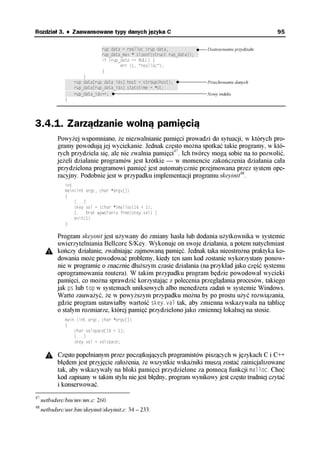 Rozdział 3. ♦ Zaawansowane typy danych języka C                                                       95

                               rup_data = realloc (rup_data,†††††††††††††   Dostosowanie przydziału
                               rup_data_max * sizeof(struct rup_data));††
                               if (rup_data == NULL) {
                                       err (1, "realloc");
                               }
                       }
               ††††rup_data[rup_data_idx].host = strdup(host);††            Przechowanie danych
               ††††rup_data[rup_data_idx].statstime = *st;††††††
               ††††rup_data_idx++;††                                        Nowy indeks
               }




3.4.1. Zarządzanie wolną pamięcią
            Powyżej wspomniano, że niezwalnianie pamięci prowadzi do sytuacji, w których pro-
            gramy powodują jej wyciekanie. Jednak często można spotkać takie programy, w któ-
            rych przydziela się, ale nie zwalnia pamięci47. Ich twórcy mogą sobie na to pozwolić,
            jeżeli działanie programów jest krótkie — w momencie zakończenia działania cała
            przydzielona programowi pamięć jest automatycznie przejmowana przez system ope-
            racyjny. Podobnie jest w przypadku implementacji programu skeyinit48.
               int
               main(int argc, char *argv[])
               {
                   [...]
                   skey.val = (char *)malloc(16 + 1);
                   [... brak wywołania free(skey.val) ]
                   exit(1)
               }

            Program skeyinit jest używany do zmiany hasła lub dodania użytkownika w systemie
            uwierzytelniania Bellcore S/Key. Wykonuje on swoje działania, a potem natychmiast
            kończy działanie, zwalniając zajmowaną pamięć. Jednak taka nieostrożna praktyka ko-
            dowania może powodować problemy, kiedy ten sam kod zostanie wykorzystany ponow-
            nie w programie o znacznie dłuższym czasie działania (na przykład jako część systemu
            oprogramowania routera). W takim przypadku program będzie powodował wycieki
            pamięci, co można sprawdzić korzystając z polecenia przeglądania procesów, takiego
            jak ps lub top w systemach uniksowych albo menedżera zadań w systemie Windows.
            Warto zauważyć, że w powyższym przypadku można by po prostu użyć rozwiązania,
            gdzie program ustawiałby wartość skey.val tak, aby zmienna wskazywała na tablicę
            o stałym rozmiarze, której pamięć przydzielono jako zmiennej lokalnej na stosie.
               main (int argc, char *argv[])
               {
                   char valspace[16 + 1];
                   [...]
                   skey.val = valspace;

            Często popełnianym przez początkujących programistów piszących w językach C i C++
            błędem jest przyjęcie założenia, że wszystkie wskaźniki muszą zostać zainicjalizowane
            tak, aby wskazywały na bloki pamięci przydzielone za pomocą funkcji malloc. Choć
            kod zapisany w takim stylu nie jest błędny, program wynikowy jest często trudniej czytać
            i konserwować.
47
     netbsdsrc/bin/mv/mv.c: 260.
48
     netbsdsrc/usr.bin/skeyinit/skeyinit.c: 34 – 233.
 