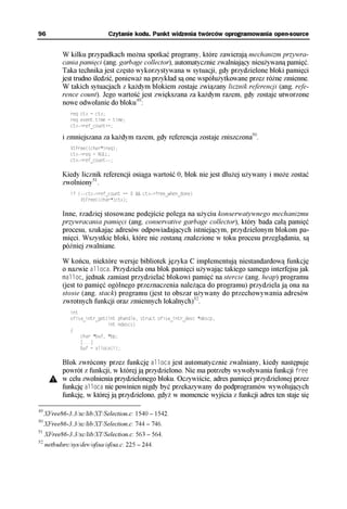 96                            Czytanie kodu. Punkt widzenia twórców oprogramowania open-source


            W kilku przypadkach można spotkać programy, które zawierają mechanizm przywra-
            cania pamięci (ang. garbage collector), automatycznie zwalniający nieużywaną pamięć.
            Taka technika jest często wykorzystywana w sytuacji, gdy przydzielone bloki pamięci
            jest trudno śledzić, ponieważ na przykład są one współużytkowane przez różne zmienne.
            W takich sytuacjach z każdym blokiem zostaje związany licznik referencji (ang. refe-
            rence count). Jego wartość jest zwiększana za każdym razem, gdy zostaje utworzone
            nowe odwołanie do bloku49:
               req.ctx = ctx;
               req.event.time = time;
               ctx->ref_count++;

            i zmniejszana za każdym razem, gdy referencja zostaje zniszczona50.
               XtFree((char*)req);
               ctx->req = NULL;
               ctx->ref_count--;

            Kiedy licznik referencji osiąga wartość 0, blok nie jest dłużej używany i może zostać
            zwolniony51.
               if (--ctx->ref_count == 0 && ctx->free_when_done)
                   XtFree((char*)ctx);

            Inne, rzadziej stosowane podejście polega na użyciu konserwatywnego mechanizmu
            przywracania pamięci (ang. conservative garbage collector), który bada całą pamięć
            procesu, szukając adresów odpowiadających istniejącym, przydzielonym blokom pa-
            mięci. Wszystkie bloki, które nie zostaną znalezione w toku procesu przeglądania, są
            później zwalniane.

            W końcu, niektóre wersje bibliotek języka C implementują niestandardową funkcję
            o nazwie alloca. Przydziela ona blok pamięci używając takiego samego interfejsu jak
            malloc, jednak zamiast przydzielać blokowi pamięć na stercie (ang. heap) programu
            (jest to pamięć ogólnego przeznaczenia należąca do programu) przydziela ją ona na
            stosie (ang. stack) programu (jest to obszar używany do przechowywania adresów
            zwrotnych funkcji oraz zmiennych lokalnych)52.
               int
               ofisa_intr_get(int phandle, struct ofisa_intr_desc *descp,
                              int ndescs)
               {
                   char *buf, *bp;
                   [...]
                   buf = alloca(i);

            Blok zwrócony przez funkcję alloca jest automatycznie zwalniany, kiedy następuje
            powrót z funkcji, w której ją przydzielono. Nie ma potrzeby wywoływania funkcji free
            w celu zwolnienia przydzielonego bloku. Oczywiście, adres pamięci przydzielonej przez
            funkcję alloca nie powinien nigdy być przekazywany do podprogramów wywołujących
            funkcję, w której ją przydzielono, gdyż w momencie wyjścia z funkcji adres ten staje się

49
     XFree86-3.3/xc/lib/XT/Selection.c: 1540 – 1542.
50
     XFree86-3.3/xc/lib/XT/Selection.c: 744 – 746.
51
     XFree86-3.3/xc/lib/XT/Selection.c: 563 – 564.
52
     netbsdsrc/sys/dev/ofisa/ofisa.c: 225 – 244.
 