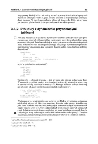 Rozdział 3. ♦ Zaawansowane typy danych języka C                                                97


            niepoprawny. Funkcji alloca nie należy używać w pewnych środowiskach programi-
            stycznych, takich jak FreeBSD, gdyż jest ona uważana za nieprzenośną i zależną od
            danej maszyny. W innych przypadkach, takich jak środowisko GNU, jej używanie
            jest zalecane, gdyż redukuje liczbę przypadkowych wycieków pamięci.


3.4.2. Struktury z dynamicznie przydzielanymi
       tablicami
            Niekiedy pojedyncza przydzielona dynamicznie struktura jest używana w celu prze-
            chowywania pewnych pól oraz tablicy zawierającej specyficzne dla struktury dane
            o zmiennej długości. Taka konstrukcja jest wykorzystywana w celu uniknięcia pośred-
            niości wskaźników oraz narzutu pamięciowego związanego z posiadaniem przez ele-
            ment struktury wskaźnika na dane o zmiennej długości. Zatem zamiast definicji podobnej
            do poniższej53:
               typedef struct {
                   XID       id_base;
                   [...]
                   unsigned char    *data;
                   unsigned long    data_len;   /* in 4-byte units */
               } XRecordInterceptData;

            użyto by podobnej do następującej54:
               typedef struct {
                   char *user;
                   char *group;
                   char *flags;
                   char data[1];
               } NAMES;

            Tablica data — element struktury — jest używana jako miejsce na faktyczne dane.
            W momencie przydziału pamięci przechowującej strukturę jej rozmiar jest rozszerzany
            w oparciu o liczbę elementów w tablicy data. Od tego momentu element tablicowy
            jest używany tak, jakby zawierał przestrzeń dla tych elementów55.
               if ((np = malloc(sizeof(NAMES) +
                    ulen + glen + flen + 3)) == NULL)
                       err(1, "%s", "");
               np->user = &np->data[0];
               (void)strcpy(np->user, user);

            Warto zauważyć, w jaki sposób w powyższym przykładzie przydzielana jest pamięć
            o jeden bajt większa od faktycznie potrzebnej. Rozmiar bloku pamięci jest obliczany
            jako suma rozmiaru struktury oraz powiązanych elementów danych: rozmiaru trzech
            ciągów znaków (ulen, glen, flen) i odpowiednich trzech znaków zerowych kończących
            ciągi. Jednak rozmiar struktury uwzględnia już jeden bajt dla powiązanych danych,
            który nie jest brany pod uwagę w czasie obliczania rozmiaru bloku pamięci. Zarządza-
            nie pamięcią na najniższym poziomie jest działaniem ryzykownym i podatnym na błędy.

53
     XFree86-3.3/xc/include/extensions/record.h: 99 – 108.
54
     netbsdsrc/bin/ls/ls.h: 69 – 74.
55
     netbsdsrc/bin/ls/ls.c: 470 – 475.
 