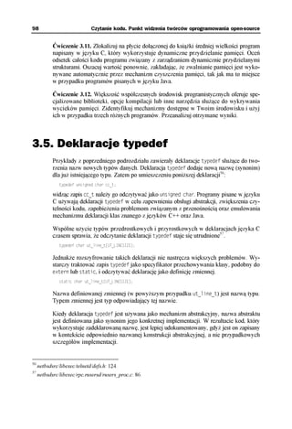 98                            Czytanie kodu. Punkt widzenia twórców oprogramowania open-source


            Ćwiczenie 3.11. Zlokalizuj na płycie dołączonej do książki średniej wielkości program
            napisany w języku C, który wykorzystuje dynamiczne przydzielanie pamięci. Oceń
            odsetek całości kodu programu związany z zarządzaniem dynamicznie przydzielanymi
            strukturami. Oszacuj wartość ponownie, zakładając, że zwalnianie pamięci jest wyko-
            nywane automatycznie przez mechanizm czyszczenia pamięci, tak jak ma to miejsce
            w przypadku programów pisanych w języku Java.

            Ćwiczenie 3.12. Większość współczesnych środowisk programistycznych oferuje spe-
            cjalizowane biblioteki, opcje kompilacji lub inne narzędzia służące do wykrywania
            wycieków pamięci. Zidentyfikuj mechanizmy dostępne w Twoim środowisku i użyj
            ich w przypadku trzech różnych programów. Przeanalizuj otrzymane wyniki.



3.5. Deklaracje typedef
            Przykłady z poprzedniego podrozdziału zawierały deklaracje typedef służące do two-
            rzenia nazw nowych typów danych. Deklaracja typedef dodaje nową nazwę (synonim)
            dla już istniejącego typu. Zatem po umieszczeniu poniższej deklaracji56:
               typedef unsigned char cc_t;

            widząc zapis cc_t należy go odczytywać jako unsigned char. Programy pisane w języku
            C używają deklaracji typedef w celu zapewnienia obsługi abstrakcji, zwiększenia czy-
            telności kodu, zapobieżenia problemom związanym z przenośnością oraz emulowania
            mechanizmu deklaracji klas znanego z języków C++ oraz Java.

            Wspólne użycie typów przedrostkowych i przyrostkowych w deklaracjach języka C
            czasem sprawia, że odczytanie deklaracji typedef staje się utrudnione57.
               typedef char ut_line_t[UT_LINESIZE];


            Jednakże rozszyfrowanie takich deklaracji nie nastręcza większych problemów. Wy-
            starczy traktować zapis typedef jako specyfikator przechowywania klasy, podobny do
            extern lub static, i odczytywać deklarację jako definicję zmiennej.
               static char ut_line_t[UT_LINESIZE];

            Nazwa definiowanej zmiennej (w powyższym przypadku ut_line_t) jest nazwą typu.
            Typem zmiennej jest typ odpowiadający tej nazwie.

            Kiedy deklaracja typedef jest używana jako mechanizm abstrakcyjny, nazwa abstraktu
            jest definiowana jako synonim jego konkretnej implementacji. W rezultacie kod, który
            wykorzystuje zadeklarowaną nazwę, jest lepiej udokumentowany, gdyż jest on zapisany
            w kontekście odpowiednio nazwanej konstrukcji abstrakcyjnej, a nie przypadkowych
            szczegółów implementacji.


56
     netbsdsrc/libexec/telnetd/defs.h: 124.
57
     netbsdsrc/libexec/rpc.rusersd/rusers_proc.c: 86.
 