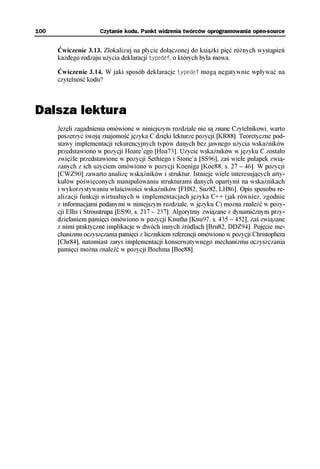 100                  Czytanie kodu. Punkt widzenia twórców oprogramowania open-source


      Ćwiczenie 3.13. Zlokalizuj na płycie dołączonej do książki pięć różnych wystąpień
      każdego rodzaju użycia deklaracji typedef, o których była mowa.

      Ćwiczenie 3.14. W jaki sposób deklaracje typedef mogą negatywnie wpływać na
      czytelność kodu?



Dalsza lektura
      Jeżeli zagadnienia omówione w niniejszym rozdziale nie są znane Czytelnikowi, warto
      poszerzyć swoją znajomość języka C dzięki lekturze pozycji [KR88]. Teoretyczne pod-
      stawy implementacji rekurencyjnych typów danych bez jawnego użycia wskaźników
      przedstawiono w pozycji Hoare’ego [Hoa73]. Użycie wskaźników w języku C zostało
      zwięźle przedstawione w pozycji Sethiego i Stone’a [SS96], zaś wiele pułapek zwią-
      zanych z ich użyciem omówiono w pozycji Koeniga [Koe88, s. 27 – 46]. W pozycji
      [CWZ90] zawarto analizę wskaźników i struktur. Istnieje wiele interesujących arty-
      kułów poświęconych manipulowaniu strukturami danych opartymi na wskaźnikach
      i wykorzystywaniu właściwości wskaźników [FH82, Suz82, LH86]. Opis sposobu re-
      alizacji funkcji wirtualnych w implementacjach języka C++ (jak również, zgodnie
      z informacjami podanymi w niniejszym rozdziale, w języku C) można znaleźć w pozy-
      cji Ellis i Stroustrupa [ES90, s. 217 – 237]. Algorytmy związane z dynamicznym przy-
      dzielaniem pamięci omówiono w pozycji Knutha [Knu97, s. 435 – 452], zaś związane
      z nimi praktyczne implikacje w dwóch innych źródłach [Bru82, DDZ94]. Pojęcie me-
      chanizmu oczyszczania pamięci z licznikiem referencji omówiono w pozycji Christophera
      [Chr84], natomiast zarys implementacji konserwatywnego mechanizmu oczyszczania
      pamięci można znaleźć w pozycji Boehma [Boe88].
 
