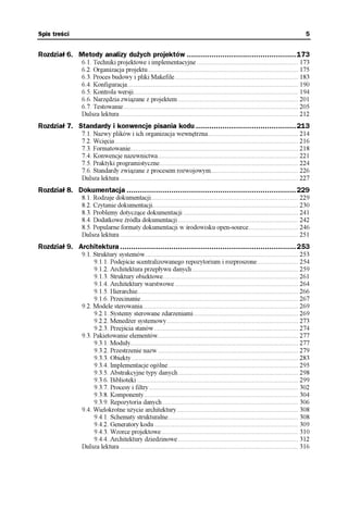 Spis treści                                                                                                                               5


Rozdział 6. Metody analizy dużych projektów .................................................173
                 6.1. Techniki projektowe i implementacyjne ........................................................... 173
                 6.2. Organizacja projektu........................................................................................ 175
                 6.3. Proces budowy i pliki Makefile ........................................................................ 183
                 6.4. Konfiguracja.................................................................................................... 190
                 6.5. Kontrola wersji................................................................................................ 194
                 6.6. Narzędzia związane z projektem ...................................................................... 201
                 6.7. Testowanie ...................................................................................................... 205
                 Dalsza lektura ........................................................................................................ 212
Rozdział 7. Standardy i konwencje pisania kodu .............................................213
                 7.1. Nazwy plików i ich organizacja wewnętrzna..................................................... 214
                 7.2. Wcięcia ........................................................................................................... 216
                 7.3. Formatowanie.................................................................................................. 218
                 7.4. Konwencje nazewnictwa.................................................................................. 221
                 7.5. Praktyki programistyczne................................................................................. 224
                 7.6. Standardy związane z procesem rozwojowym................................................... 226
                 Dalsza lektura ........................................................................................................ 227
Rozdział 8. Dokumentacja ............................................................................229
                 8.1. Rodzaje dokumentacji...................................................................................... 229
                 8.2. Czytanie dokumentacji..................................................................................... 230
                 8.3. Problemy dotyczące dokumentacji ................................................................... 241
                 8.4. Dodatkowe źródła dokumentacji ...................................................................... 242
                 8.5. Popularne formaty dokumentacji w środowisku open-source............................. 246
                 Dalsza lektura ........................................................................................................ 251
Rozdział 9. Architektura ...............................................................................253
                 9.1. Struktury systemów ......................................................................................... 253
                      9.1.1. Podejście scentralizowanego repozytorium i rozproszone........................ 254
                      9.1.2. Architektura przepływu danych .............................................................. 259
                      9.1.3. Struktury obiektowe............................................................................... 261
                      9.1.4. Architektury warstwowe ........................................................................ 264
                      9.1.5. Hierarchie.............................................................................................. 266
                      9.1.6. Przecinanie............................................................................................ 267
                 9.2. Modele sterowania........................................................................................... 269
                      9.2.1. Systemy sterowane zdarzeniami ............................................................. 269
                      9.2.2. Menedżer systemowy............................................................................. 273
                      9.2.3. Przejścia stanów .................................................................................... 274
                 9.3. Pakietowanie elementów.................................................................................. 277
                      9.3.1. Moduły.................................................................................................. 277
                      9.3.2. Przestrzenie nazw .................................................................................. 279
                      9.3.3. Obiekty ................................................................................................. 283
                      9.3.4. Implementacje ogólne............................................................................ 295
                      9.3.5. Abstrakcyjne typy danych ...................................................................... 298
                      9.3.6. Biblioteki .............................................................................................. 299
                      9.3.7. Procesy i filtry ....................................................................................... 302
                      9.3.8. Komponenty.......................................................................................... 304
                      9.3.9. Repozytoria danych ............................................................................... 306
                 9.4. Wielokrotne użycie architektury....................................................................... 308
                      9.4.1. Schematy strukturalne............................................................................ 308
                      9.4.2. Generatory kodu .................................................................................... 309
                      9.4.3. Wzorce projektowe................................................................................ 310
                      9.4.4. Architektury dziedzinowe ...................................................................... 312
                 Dalsza lektura ........................................................................................................ 316
 