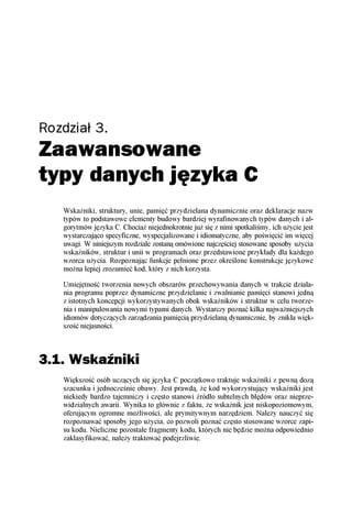 Rozdział 3.
Zaawansowane
typy danych języka C
   Wskaźniki, struktury, unie, pamięć przydzielana dynamicznie oraz deklaracje nazw
   typów to podstawowe elementy budowy bardziej wyrafinowanych typów danych i al-
   gorytmów języka C. Chociaż niejednokrotnie już się z nimi spotkaliśmy, ich użycie jest
   wystarczająco specyficzne, wyspecjalizowane i idiomatyczne, aby poświęcić im więcej
   uwagi. W niniejszym rozdziale zostaną omówione najczęściej stosowane sposoby użycia
   wskaźników, struktur i unii w programach oraz przedstawione przykłady dla każdego
   wzorca użycia. Rozpoznając funkcje pełnione przez określone konstrukcje językowe
   można lepiej zrozumieć kod, który z nich korzysta.

   Umiejętność tworzenia nowych obszarów przechowywania danych w trakcie działa-
   nia programu poprzez dynamiczne przydzielanie i zwalnianie pamięci stanowi jedną
   z istotnych koncepcji wykorzystywanych obok wskaźników i struktur w celu tworze-
   nia i manipulowania nowymi typami danych. Wystarczy poznać kilka najważniejszych
   idiomów dotyczących zarządzania pamięcią przydzielaną dynamicznie, by znikła więk-
   szość niejasności.



3.1. Wskaźniki
   Większość osób uczących się języka C początkowo traktuje wskaźniki z pewną dozą
   szacunku i jednocześnie obawy. Jest prawdą, że kod wykorzystujący wskaźniki jest
   niekiedy bardzo tajemniczy i często stanowi źródło subtelnych błędów oraz nieprze-
   widzialnych awarii. Wynika to głównie z faktu, że wskaźnik jest niskopoziomowym,
   oferującym ogromne możliwości, ale prymitywnym narzędziem. Należy nauczyć się
   rozpoznawać sposoby jego użycia, co pozwoli poznać często stosowane wzorce zapi-
   su kodu. Nieliczne pozostałe fragmenty kodu, których nie będzie można odpowiednio
   zaklasyfikować, należy traktować podejrzliwie.
 