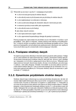 74                          Czytanie kodu. Punkt widzenia twórców oprogramowania open-source


           Wskaźniki są używane w języku C z następujących powodów:
                w celu tworzenia powiązanych struktur danych;
                w celu odwoływania się do dynamicznie przydzielanych struktur danych;
                w celu implementacji wywołań przez referencje;
                w celu uzyskiwania dostępu do elementów danych i iterowania po nich;
                w momencie przekazywania tablic jako argumentów;
                w celu odwoływania się do funkcji;
                jako aliasy innych wartości;
                w celu reprezentowania ciągów znaków;
                w celu zapewnienia bezpośredniego dostępu do pamięci systemowej.

           Poniżej rozpatrzymy reprezentatywne przykłady użycia wskaźników w każdym z tych
           przypadków. Tam, gdzie to wskazane, zostaną zamieszczone odsyłacze do podrozdzia-
           łów, w których zawarto szczegółowe omówienie określonego przypadku użycia. Celem
           poniższych paragrafów jest przedstawienie podsumowania, taksonomii oraz ogólnych
           wytycznych dotyczących czytania kodu wykorzystującego wskaźniki.


3.1.1. Powiązane struktury danych
           Na najniższym poziomie abstrakcji wskaźnik stanowi po prostu adres pamięci. Nadaje
           się on zatem idealnie do reprezentowania łączy między elementami struktur danych.
           Na poziomie koncepcyjnym struktury danych, takie jak listy, drzewa i graf, składają
           się z elementów (wierzchołków) połączonych łukami lub krawędziami. Wskaźnik może
           reprezentować krawędź skierowaną między dwoma wierzchołkami, przechowując
           w jednym z nich adres drugiego. Ponadto wierzchołki są używane podczas przetwa-
           rzania takich struktur danych w celu uzyskiwania dostępu do ich elementów oraz wy-
           konywania operacji porządkowych. Powiązane struktury danych są omawiane w pod-
           rozdziale 4.7 i kolejnych.


3.1.2. Dynamiczne przydzielanie struktur danych
           Struktury danych typu wektorowego są często przydzielane dynamicznie, tak aby ich
           rozmiar odpowiadał informacjom dotyczącym liczby wymaganych elementów w czasie
           wykonywania. Kwestię tę omówiono szczegółowo w podrozdziale 3.4. Wskaźniki są
           używane do przechowywania adresów początkowych takich struktur danych. Ponadto
           programy często dynamicznie konstruują struktury języka C w celu przekazywania ich
           między funkcjami lub używania jako elementów budulcowych dla powiązanych struk-
           tur danych. W takim przypadku wskaźniki są używane do przechowywania informacji
           o lokalizacji w pamięci przydzielonej konstrukcji struct, jak w poniższym przykładzie1:

1
    netbsdsrc/sbin/fsck/preen.c: 250 – 280.
 