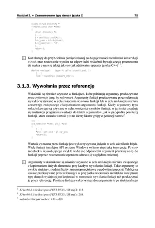 Rozdział 3. ♦ Zaawansowane typy danych języka C                                             75

             static struct diskentry *
             finddisk(const char *name)
             {
                struct diskentry *d;
                [...]
                d = emalloc(sizeof(*d));
                d->d_name = estrdup(name);
                d->d_name[len] = '0';
                [...]
                return d;
             }


          Kod służący do przydzielenia pamięci równej co do pojemności rozmiarowi konstrukcji
          struct oraz rzutowanie wyniku na odpowiedni wskaźnik bywają często przenoszone
          do makra o nazwie takiej jak new (jak adekwatny operator języka C++)2, 3.
             #define new(type)    (type *) calloc(sizeof(type), 1)
                 [...]
                 node = new(struct codeword_entry);



3.1.3. Wywołania przez referencję
          Wskaźniki są również używane w funkcjach, które pobierają argumenty przekazywane
          przez referencję (ang. by reference). Argumenty funkcji przekazywane przez referencję
          są wykorzystywane w celu zwracania wyników funkcji lub w celu uniknięcia narzutu
          czasowego związanego z kopiowaniem argumentu funkcji. Kiedy argumenty typu
          wskaźnikowego są używane w celu zwrócenia wyników funkcji, w jej treści znajduje
          się instrukcja przypisania wartości do takich argumentów, jak w przypadku poniższej
          funkcji, która ustawia wartość gid na identyfikator grupy o podanej nazwie4.
             int
             gid_name(char *name, gid_t *gid)
             {
                 [...]
                 *gid = ptr->gid = gr->gr_gid;
                 return(0);
             }

          Wartość zwracana przez funkcję jest wykorzystywana jedynie w celu określenia błędu.
          Wiele funkcji interfejsu API systemu Windows wykorzystuje taką konwencję. Po stro-
          nie obiektu wywołującego zwykle widzi się odpowiedni argument przekazywany do
          funkcji poprzez zastosowanie operatora adresu (&) względem zmiennej.

          Argumenty wskaźnikowe są również używane w celu uniknięcia narzutu związanego
          z kopiowaniem dużych elementów przy każdym wywołaniu funkcji. Takie argumenty to
          zwykle struktury, rzadziej liczby zmiennoprzecinkowe o podwójnej precyzji. Tablice są
          zawsze przekazywane przez referencję i w przypadku większości architektur inne proste
          typy danych wydajniej jest kopiować w momencie wywołania funkcji niż przekazywać
          je przez referencję. Poniższa funkcja wykorzystuje dwa argumenty typu strukturalnego

2
    XFree86-3.3/xc/doc/specs/PEX5/PEX5.1/SI/xref.h: 113.
3
    XFree86-3.3/xc/doc/specs/PEX5/PEX5.1/SI/xref.c: 268.
4
    netbsdsrc/bin/pax/cache.c: 430 – 490.
 