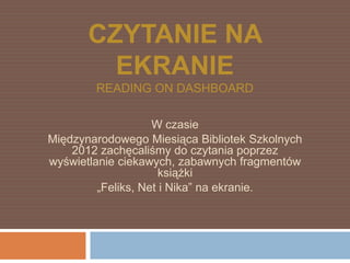 CZYTANIE NA
         EKRANIE
        READING ON DASHBOARD

                    W czasie
Międzynarodowego Miesiąca Bibliotek Szkolnych
    2012 zachęcaliśmy do czytania poprzez
wyświetlanie ciekawych, zabawnych fragmentów
                      książki
         „Feliks, Net i Nika” na ekranie.
 