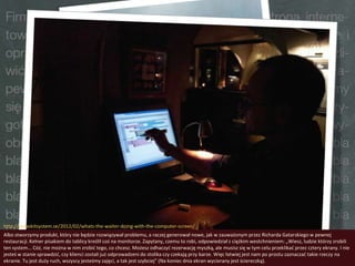 http://javlaskitsystem.se/2012/02/whats-the-waiter-doing-with-the-computer-screen/
Albo stworzymy produkt, który nie będzie rozwiązywał problemu, a raczej generował nowe, jak w zauważonym przez Richarda Gatarskiego w pewnej
restauracji. Kelner pisakiem do tablicy kreślił coś na monitorze. Zapytany, czemu to robi, odpowiedział z ciężkim westchnieniem: „Wiesz, ludzie którzy zrobili
ten system... Cóż, nie można w nim zrobid tego, co chcesz. Możesz odhaczyd rezerwację myszką, ale musisz się w tym celu przeklikad przez cztery ekrany. I nie
jesteś w stanie sprawdzid, czy klienci zostali już odprowadzeni do stolika czy czekają przy barze. Więc łatwiej jest nam po prostu zaznaczad takie rzeczy na
ekranie. Tu jest duży ruch, wszyscy jesteśmy zajęci, a tak jest szybciej” (Na koniec dnia ekran wycierany jest ściereczką).
 