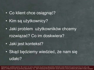 • Co klient chce osiągnąć?
       • Kim są użytkownicy?
       • Jaki problem użytkowników chcemy
             rozwiązać? Co im doskwiera?
       • Jaki jest kontekst?
       • Skąd będziemy wiedzieć, że nam się
             udało?
Zadawajmy te i podobne pytania. Ale czasem nie warto zadowalad się pierwszą odpowiedzią. Niekiedy trzeba kilkukrotnie pytad pozornie o to samo, aby
odkryd, co faktycznie kryje się pod daną odpowiedzią i, np., jakie motywacje kierują klientem. Koniec kooców, chcemy wiedzied jaki problem trzeba rozwiązad
 