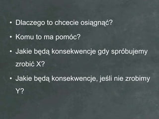 • Dlaczego to chcecie osiągnąć?

• Komu to ma pomóc?

• Jakie będą konsekwencje gdy spróbujemy
 zrobić X?

• Jakie będą konsekwencje, jeśli nie zrobimy
 Y?
 