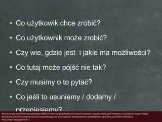 • Co użytkowik chce zrobić?

        • Co użytkownik może zrobić?

        • Czy wie, gdzie jest i jakie ma możliwości?

        • Co tutaj może pójść nie tak?

        • Czy musimy o to pytać?

        • Co jeśli to usuniemy / dodamy /
              przeniesiemy?
Warto przyjąd na siebie rolę adwokata diabła i krytycznie podchodzid do swoich rozwiązao. Jeszcze lepiej, jeśli możemy o to poprosid kogoś innego.
Bo jeśli nie potrafisz uargumentowad swojej decyzji, nie jesteś jeszcze pełnoprawnym projektantem (parafrazując Mike’a Monteiro
http://5by5.tv/pipeline/43 )
 