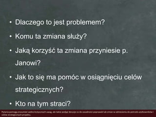 • Dlaczego to jest problemem?

       • Komu ta zmiana służy?

       • Jaką korzyść ta zmiana przyniesie p.
             Janowi?

       • Jak to się ma pomóc w osiągnięciu celów
             strategicznych?

       • Kto na tym straci?
Pytania pomogą zrozumied sedno krytycznych uwag, ale także podjąd decyzje co do zasadności poprawek lub zmian w odniesieniu do potrzeb użytkowników i
celów strategicznych projektu.
 