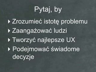 Pytaj, by
Zrozumieć istotę problemu
Zaangażować ludzi
Tworzyć najlepsze UX
Podejmować świadome
 decyzje
 