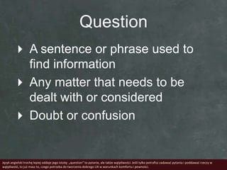 Question
         A sentence or phrase used to
          find information
         Any matter that needs to be
          dealt with or considered
         Doubt or confusion


Język angielski trochę lepiej oddaje jego istotę: „question” to pytanie, ale także wątpliwości. Jeśli tylko potrafisz zadawad pytania i poddawad rzeczy w
wątpliwośd, to już masz to, czego potrzeba do tworzenia dobrego UX w warunkach komfortu i pewności.
 