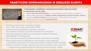 PRAKTYCZNE DOŚWIADCZENIA W OBSŁUDZE KLIENTA
OPRACOWANIE, WDROŻENIE I DOSKONALENIE MODELU OBSŁUGI KLIENTA
w dużej firmie z branży utility
• 2,5 mln klientów indywidualnych – umowy, kontakty, rozliczenia, faktury, windykacja
• pełen przekrój organizacyjny: strategia, zasoby, kompetencje, struktura, procesy, systemy
• zarządzanie kosztem obsługi klienta (ograniczenie z 200 do 140 mln PLN rocznie)
• dbałość o wzrost i utrzymanie satysfakcji Klienta
 Wieloletnie doświadczenia w sprzedaży i obsłudze
(m.in.: FMCG, telco, media, utility, HoReCa, B2B)
 Udokumentowane doświadczenie zawodowe i doradcze,
liczne projekty realizowane na poziomie strategicznym i operacyjnym
 Znajomość najlepszych praktyk oraz nowoczesnych rozwiązań biznesowych,
organizacyjnych i technologicznych
 Silne nastawienie proklienckie: badania satysfakcji, system NPS, samoobsługa
 Wykorzystanie danych do modelowania, monitorowania i analizy organizacji,
w perspektywie operacyjnej i finansowej (optymalizacja i zarządzanie kosztem obsługi)
 Praktyczne rozumienie strategii, organizacji, procesów biznesowych, rynku, systemów IT
… z uwzględnieniem perspektywy klientów ORAZ pracowników sprzedaży i obsługi
 